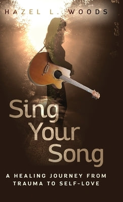 Sing Your Song: A Healing Journey from Trauma to Self-Love by Woods, Hazel L.
