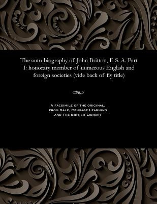 The Auto-Biography of John Britton, F. S. A. Part I: Honorary Member of Numerous English and Foreign Societies (Vide Back of Fly Title) by Britton, John