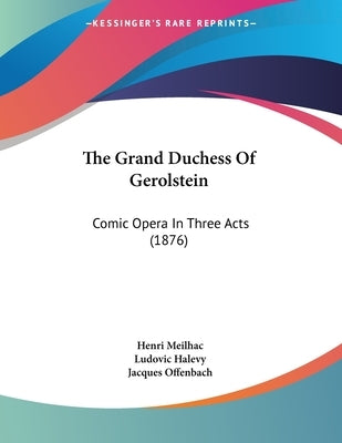 The Grand Duchess Of Gerolstein: Comic Opera In Three Acts (1876) by Meilhac, Henri