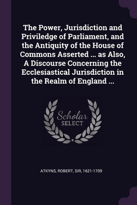 The Power, Jurisdiction and Priviledge of Parliament, and the Antiquity of the House of Commons Asserted ... as Also, A Discourse Concerning the Eccle by Atkyns, Robert