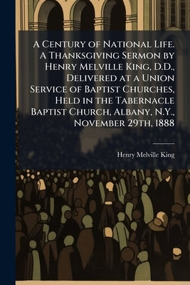 A Century of National Life. A Thanksgiving Sermon by Henry Melville King, D.D., Delivered at a Union Service of Baptist Churches, Held in the Tabernac by King, Henry Melville
