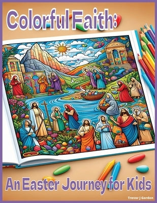 Colorful Faith: An Easter Journey for Kids: Religious Easter Scenes by Gordon, Trevor J.