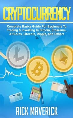 Cryptocurrency: Complete Basics Guide For Beginners To Trading & Investing In Bitcoin, Ethereum, AltCoins, Litecoin, Ripple, and Other by Maverick, Rick