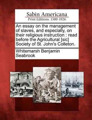 An Essay on the Management of Slaves, and Especially, on Their Religious Instruction: Read Before the Agricultural [sic] Society of St. John's Colleto by Seabrook, Whitemarsh Benjamin