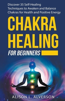 Chakra Healing For Beginners: Discover 35 Self-Healing Techniques to Awaken and Balance Chakras for Health and Positive Energy by Alverson, Alison L.