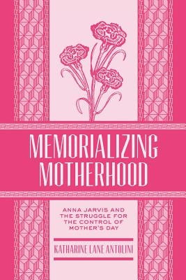 Memorializing Motherhood, Volume 15: Anna Jarvis and the Struggle for Control of Mother's Day by Antolini, Katharine Lane
