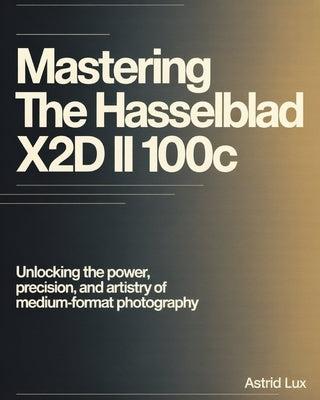 Mastering the Hasselblad X2D II 100C: Unlocking the Power, Precision, and Artistry of Medium-Format Photography by Lux, Astrid