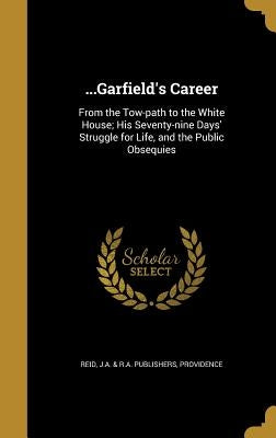...Garfield's Career: From the Tow-path to the White House; His Seventy-nine Days' Struggle for Life, and the Public Obsequies by Reid, J. a. &. R. a. Publishers Providen