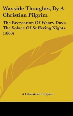 Wayside Thoughts, By A Christian Pilgrim: The Recreation Of Weary Days, The Solace Of Suffering Nights (1863) by A. Christian Pilgrim