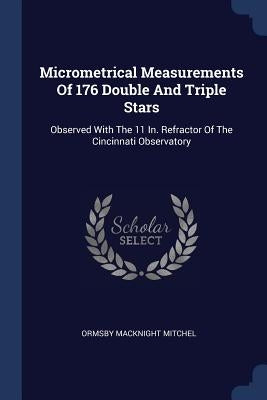 Micrometrical Measurements Of 176 Double And Triple Stars: Observed With The 11 In. Refractor Of The Cincinnati Observatory by Mitchel, Ormsby Macknight