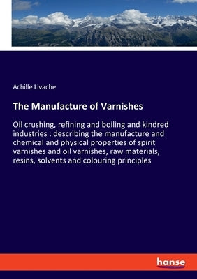 The Manufacture of Varnishes: Oil crushing, refining and boiling and kindred industries: describing the manufacture and chemical and physical properti by Livache, Achille