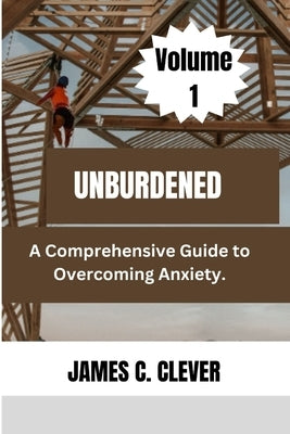 Unburdened (Volume 1): A Comprehensive Guide to Overcoming Anxiety. by Clever, James C.