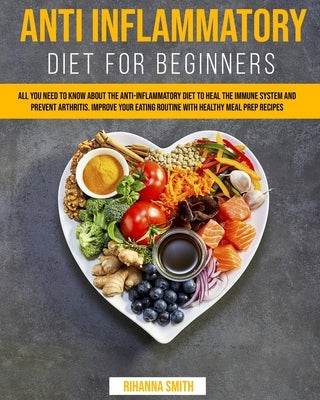 Anti Inflammatory Diet for Beginners: All you Need to Know About the Anti-Inflammatory Diet to Heal the Immune System and Prevent Arthritis. Improve y by Smith, Rihanna