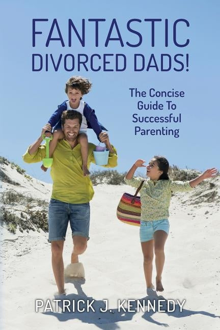 Fantastic Divorced Dads!: The Concise Guide To Successful Parenting by Kennedy, Patrick J.