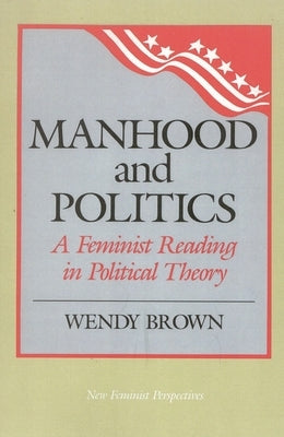 Manhood and Politics: A Feminist Reading in Political Theory by Brown, Wendy L.