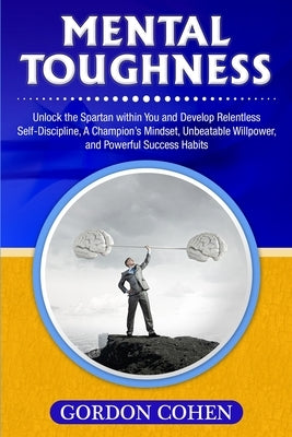 Mental Toughness: Unlock the Spartan within You and Develop Relentless Self-Discipline, A Champion's Mindset, Unbeatable Willpower, and by Cohen, Gordon