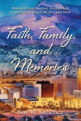 Faith, Family, and Memories: Stories of Our Journey through Life in the United States, Mexico, and Back by Sanchez, Sue W.