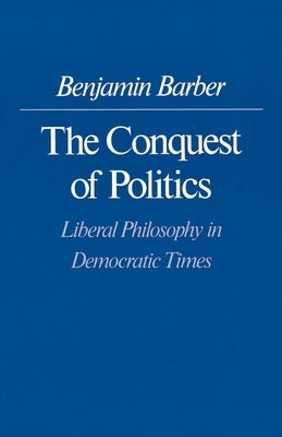 The Conquest of Politics: Liberal Philosophy in Democratic Times by Barber, Benjamin R.