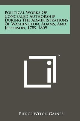 Political Works of Concealed Authorship During the Administrations of Washington, Adams, and Jefferson, 1789-1809 by Gaines, Pierce Welch