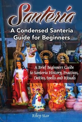 Santeria: A Brief Beginners Guide to Santeria History, Practices, Deities, Spells and Rituals. A Condensed Santeria Guide for Be by Star, Riley