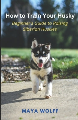 How to Train Your Husky: Beginner's Guide to Raising Siberian Huskies by Wolff, Maya