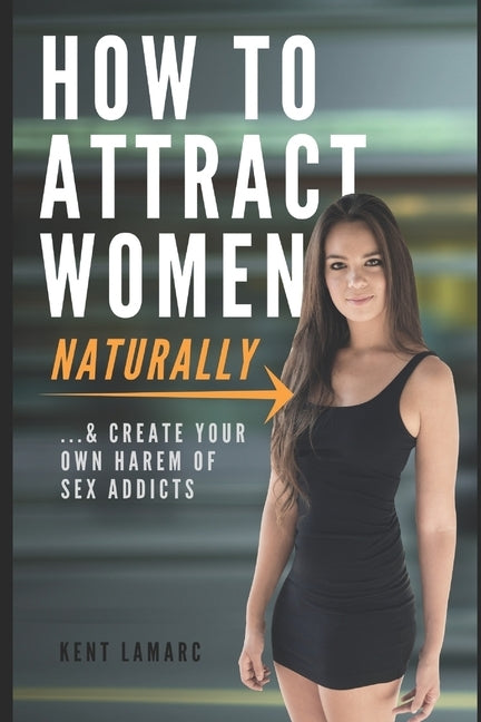 How to Attract Women Naturally: ...and Create Your Own Harem of Sex Addicts by Lamarc, Kent