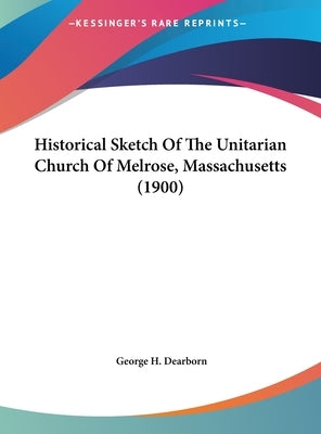 Historical Sketch Of The Unitarian Church Of Melrose, Massachusetts (1900) by Dearborn, George H.