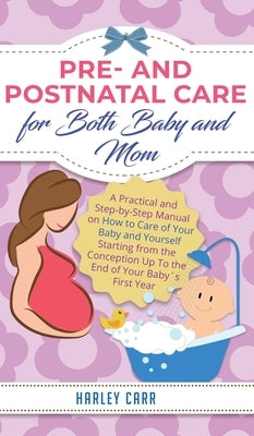 Pre and Postnatal Care for Both Baby and Mom: A Practical and Step-by-Step Manual on How to Care of Your Baby and Yourself Starting from the Conceptio by Carr, Harley