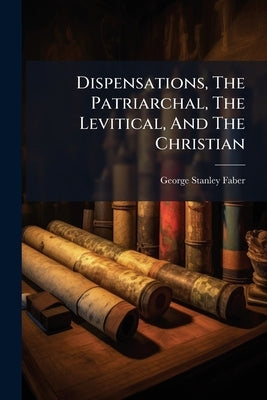 Dispensations, The Patriarchal, The Levitical, And The Christian by Faber, George Stanley