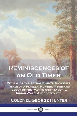 Reminiscences of an Old Timer: Recital of the Actual Events, Incidents, Trials of a Pioneer, Hunter, Miner and Scout of the Pacific Northwest, ...Ind by Hunter, Colonel George