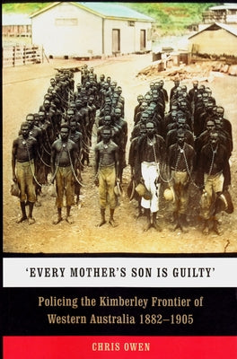 'Every Mother's Son Is Guilty': Policing the Kimberley Frontier of Western Australia 1882-1905 by Owen, Chris