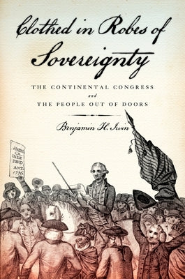 Clothed in Robes of Sovereignty: The Continental Congress and the People Out of Doors by Irvin, Benjamin H.