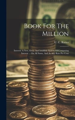 Book For The Million: Interest: A New, Essay And Infallible System Of Computing Interest ... On All Sums, And At Any Rate Per Cent by Rutter, U. C.