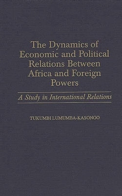 The Dynamics of Economic and Political Relations Between Africa and Foreign Powers: A Study in International Relations by Lumumba Kasongo, Tukumbi