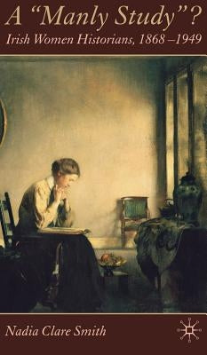A 'Manly Study'?: Irish Women Historians 1868-1949 by Smith, N.