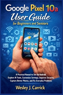 Google Pixel 10a User Guide for Beginners and Seniors: A Practical Manual to Set Up Android, Explore AI Tools, Customize Settings, Improve Security, C by Carrick, Wesley J.