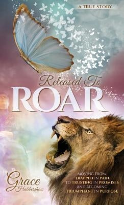 Released To ROAR: Moving From TRAPPED IN PAIN To TRUSTING IN PROMISES And Becoming TRIUMPHANT IN PURPOSE by Habbershaw, Grace