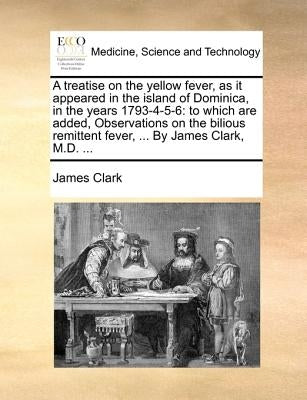A treatise on the yellow fever, as it appeared in the island of Dominica, in the years 1793-4-5-6: to which are added, Observations on the bilious rem by Clark, James