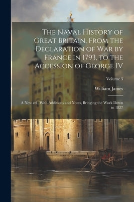 The Naval History of Great Britain, From the Declaration of war by France in 1793, to the Accession of George IV: A new ed., With Additions and Notes, by James, William