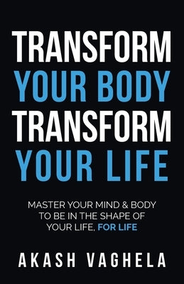 Transform Your Body Transform Your Life: Master Your Mind & Body to Be in the Shape of Your Life, for Life by Vaghela, Akash