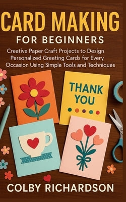 Card Making for Beginners: Creative Paper Craft Projects to Design Personalized Greeting Cards for Every Occasion Using Simple Tools and Techniques by Richardson, Colby