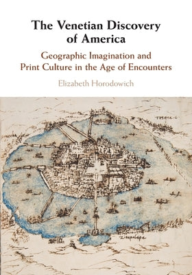 The Venetian Discovery of America: Geographic Imagination and Print Culture in the Age of Encounters by Horodowich, Elizabeth