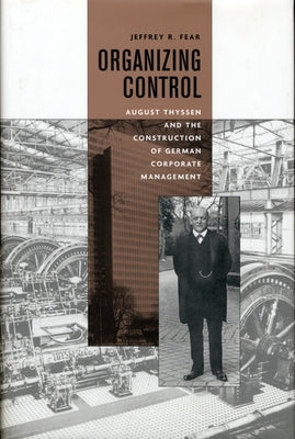 Organizing Control: August Thyssen and the Construction of German Corporate Management by Fear, Jeffrey