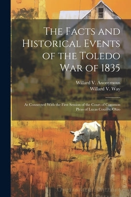 The Facts and Historical Events of the Toledo War of 1835: As Connected With the First Session of the Court of Common Pleas of Lucas County, Ohio by Anonymous