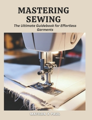 Mastering Sewing: The Ultimate Guidebook for Effortless Garments by Paul, Matilda X.