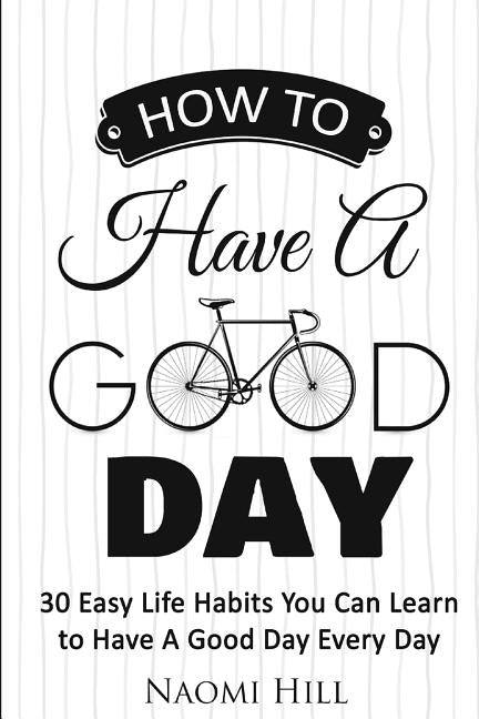 How to Have a Good Day: 30 Easy Life Habits You Can Learn to Have A Good Day Every Day by Hill, Naomi