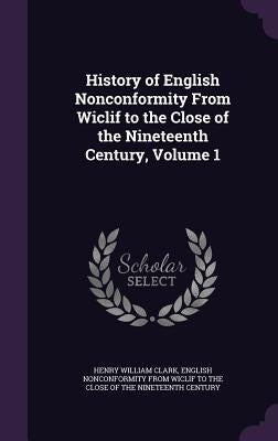History of English Nonconformity From Wiclif to the Close of the Nineteenth Century, Volume 1 by Clark, Henry William