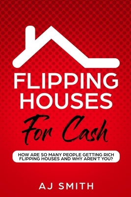 Flipping Houses For Cash: How are so many people getting rich flipping houses and why aren't you by Aj, Smith