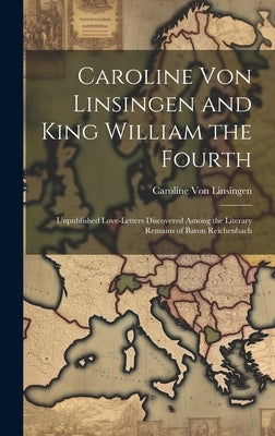 Caroline Von Linsingen and King William the Fourth: Unpublished Love-Letters Discovered Among the Literary Remains of Baron Reichenbach by Von Linsingen, Caroline
