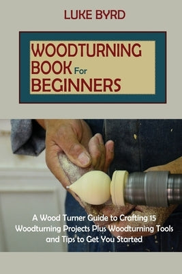 Woodturning Book for Beginners: A Wood Turner Guide to Crafting 15 Woodturning Projects Plus Woodturning Tools and Tips to Get You Started by Byrd, Luke